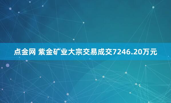 点金网 紫金矿业大宗交易成交7246.20万元