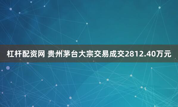 杠杆配资网 贵州茅台大宗交易成交2812.40万元