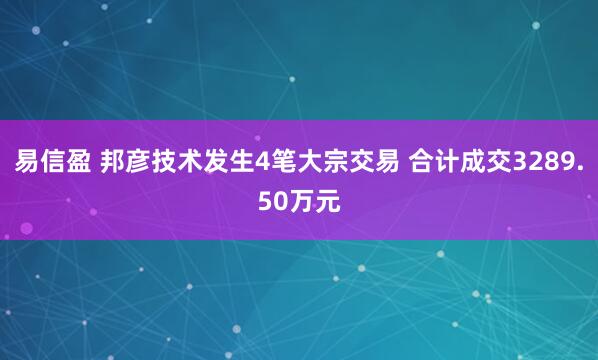 易信盈 邦彦技术发生4笔大宗交易 合计成交3289.50万元