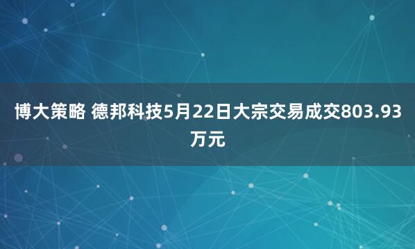 博大策略 德邦科技5月22日大宗交易成交803.93万元