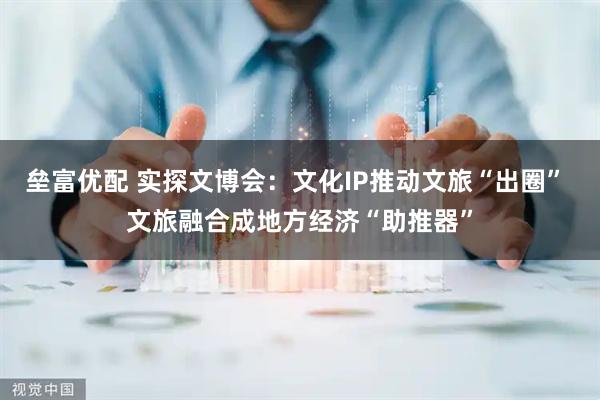 垒富优配 实探文博会：文化IP推动文旅“出圈” 文旅融合成地方经济“助推器”