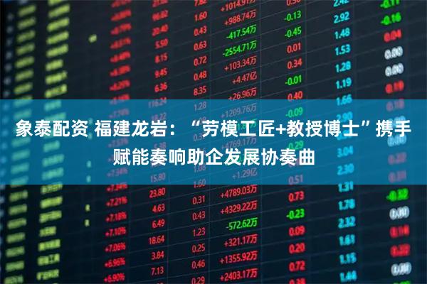 象泰配资 福建龙岩：“劳模工匠+教授博士”携手赋能奏响助企发展协奏曲