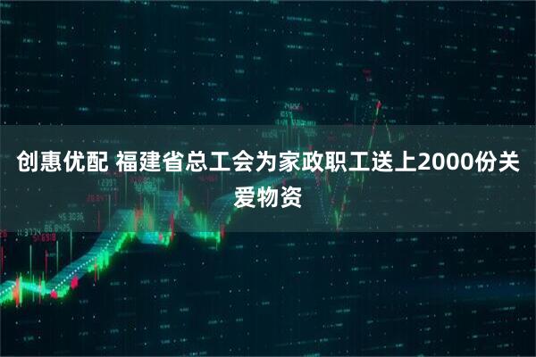 创惠优配 福建省总工会为家政职工送上2000份关爱物资