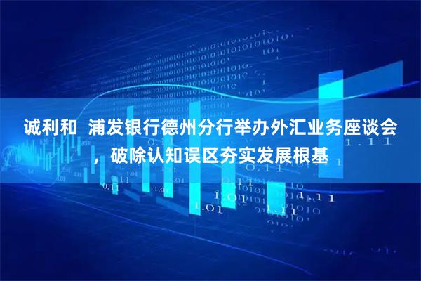 诚利和  浦发银行德州分行举办外汇业务座谈会，破除认知误区夯实发展根基