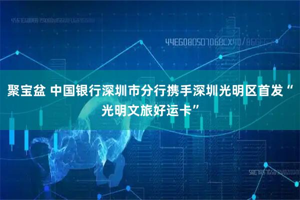 聚宝盆 中国银行深圳市分行携手深圳光明区首发“光明文旅好运卡”