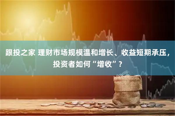 跟投之家 理财市场规模温和增长、收益短期承压，投资者如何“增收”？