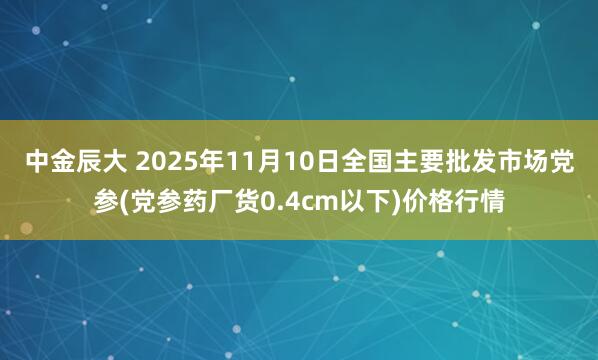 中金辰大 2025年11月10日全国主要批发市场党参(党参药厂货0.4cm以下)价格行情