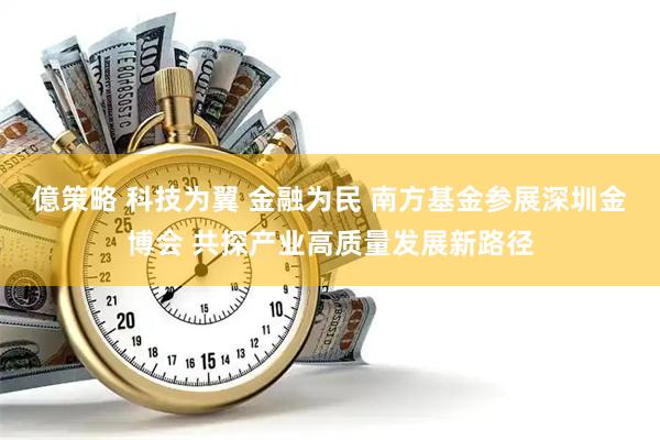 億策略 科技为翼 金融为民 南方基金参展深圳金博会 共探产业高质量发展新路径