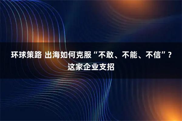 环球策路 出海如何克服“不敢、不能、不信”？这家企业支招