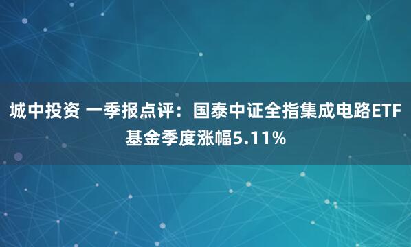 城中投资 一季报点评：国泰中证全指集成电路ETF基金季度涨幅5.11%