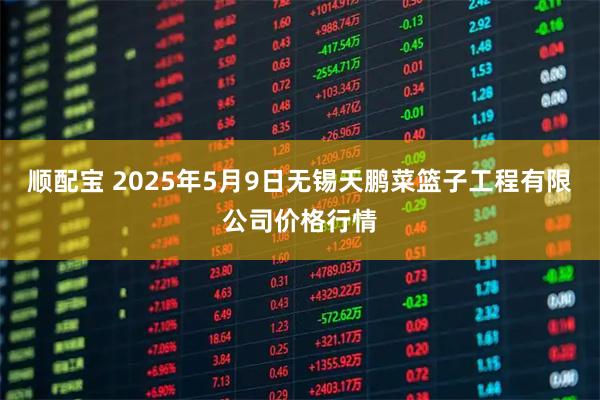 顺配宝 2025年5月9日无锡天鹏菜篮子工程有限公司价格行情