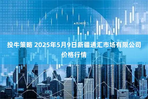投牛策略 2025年5月9日新疆通汇市场有限公司价格行情
