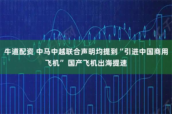 牛道配资 中马中越联合声明均提到“引进中国商用飞机” 国产飞机出海提速