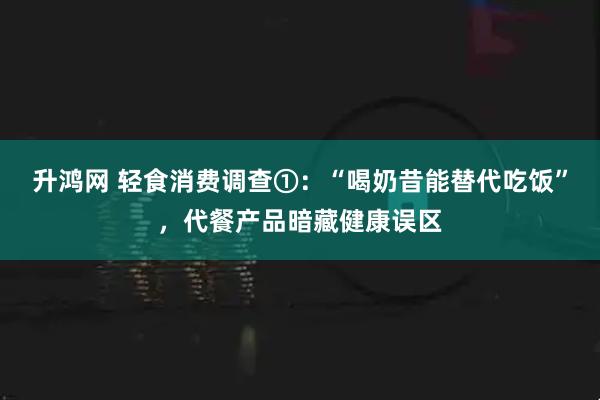 升鸿网 轻食消费调查①：“喝奶昔能替代吃饭”，代餐产品暗藏健康误区
