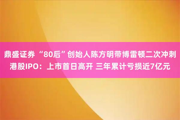 鼎盛证券 “80后”创始人陈方明带博雷顿二次冲刺港股IPO：上市首日高开 三年累计亏损近7亿元