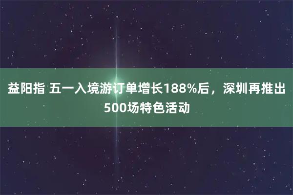 益阳指 五一入境游订单增长188%后，深圳再推出500场特色活动