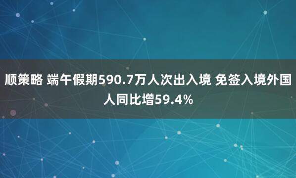 顺策略 端午假期590.7万人次出入境 免签入境外国人同比增59.4%