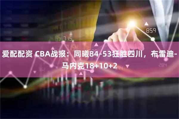 爱配配资 CBA战报：同曦84-53狂胜四川，布雷迪-马内克18+10+2