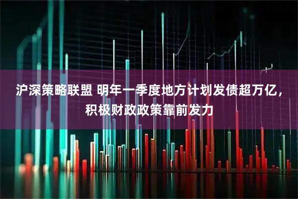 沪深策略联盟 明年一季度地方计划发债超万亿,积极财政政策靠前发力