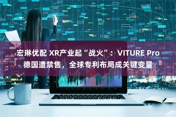 宏琳优配 XR产业起“战火”：VITURE Pro德国遭禁售，全球专利布局成关键变量