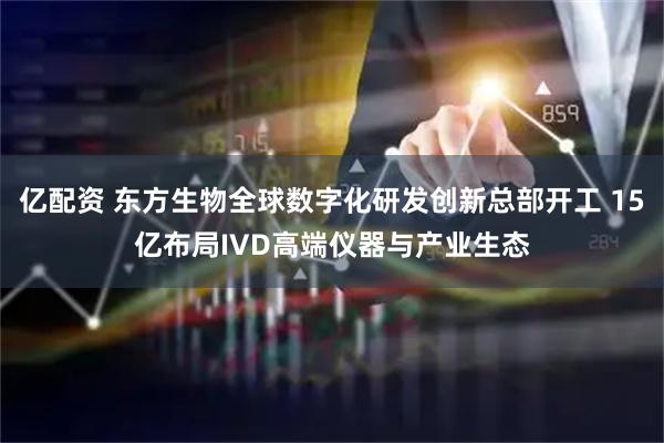 亿配资 东方生物全球数字化研发创新总部开工 15亿布局IVD高端仪器与产业生态