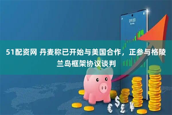 51配资网 丹麦称已开始与美国合作，正参与格陵兰岛框架协议谈判