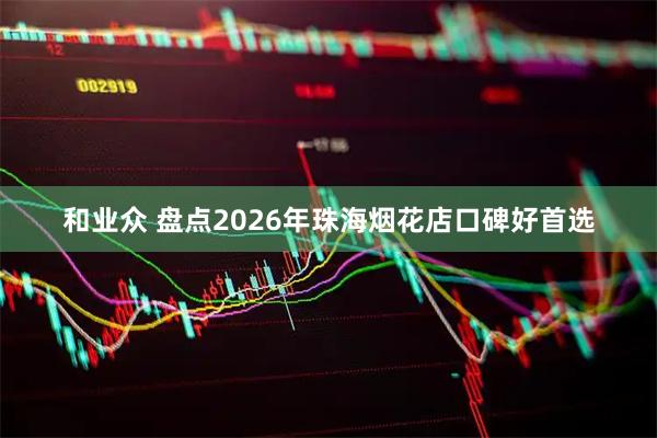 和业众 盘点2026年珠海烟花店口碑好首选
