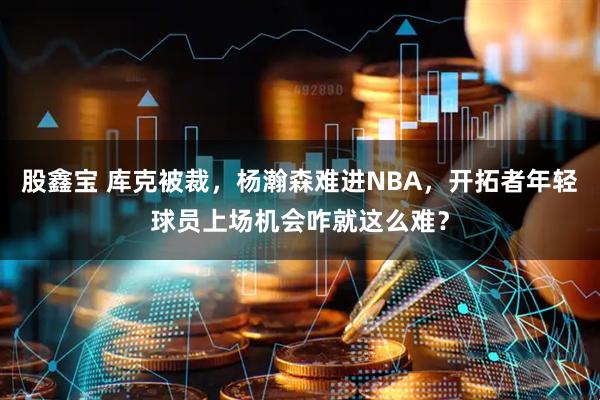 股鑫宝 库克被裁,杨瀚森难进NBA,开拓者年轻球员上场机会咋就这么难?