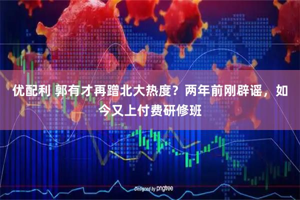 优配利 郭有才再蹭北大热度？两年前刚辟谣，如今又上付费研修班