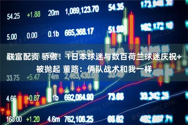 联富配资 骄傲！1日本球迷与数百荷兰球迷庆祝+被抛起 董路：俩队战术和我一样