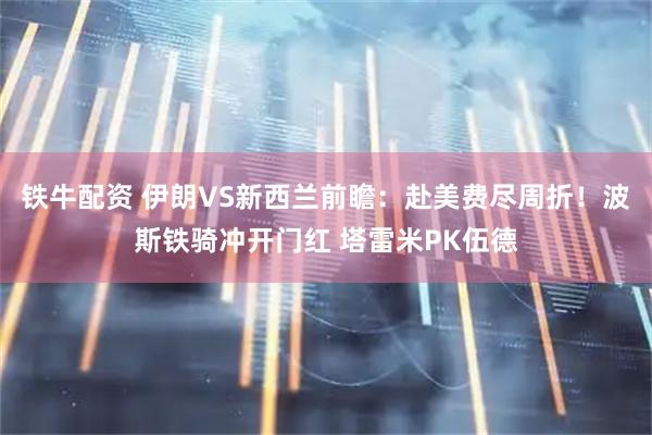 铁牛配资 伊朗VS新西兰前瞻：赴美费尽周折！波斯铁骑冲开门红 塔雷米PK伍德